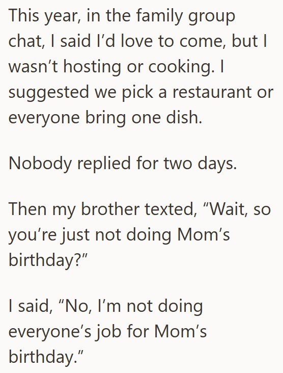 This year, in the family group chat, I said I'd love to come, but I wasn't hosting or cooking. I suggested we pick a restaurant or everyone bring one dish. Nobody replied for two days. Then my brother texted, "Wait, so you're just not doing Mom's birthday?" I said, "No, I'm not doing everyone's job for Mom's birthday."