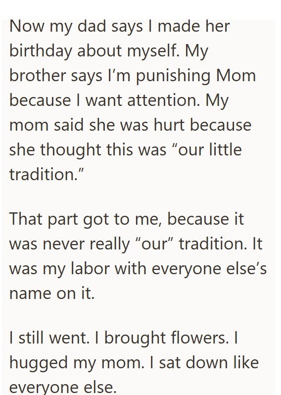 Now my dad says I made her birthday about myself. My brother says I'm punishing Mom because I want attention. My mom said she was hurt because she thought this was "our little tradition." That part got to me, because it was never really "our" tradition. It was my labor with everyone else's name on it. I still went. I brought flowers. I hugged my mom. I sat down like everyone else.