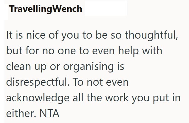Travelling Wench It is nice of you to be so thoughtful, but for no one to even help with clean up or organising is disrespectful. To not even acknowledge all the work you put in either. NTA