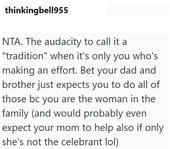 thinkingbell955 NTA. The audacity to call it a "tradition" when it's only you who's making an effort. Bet your dad and brother just expects you to do all of those bc you are the woman in the family (and would probably even expect your mom to help also if only she's not the celebrant lol)