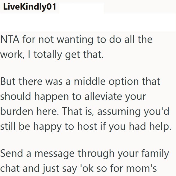 LiveKindly01 NTA for not wanting to do all the work, I totally get that. But there was a middle option that should happen to alleviate your burden here. That is, assuming you'd still be happy to host if you had help. Send a message through your family chat and just say 'ok so for mom's