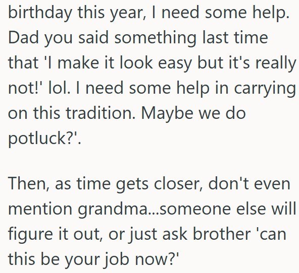 birthday this year, I need some help. Dad you said something last time that 'I make it look easy but it's really not!' lol. I need some help in carrying on this tradition. Maybe we do potluck?'. Then, as time gets closer, don't even mention grandma...someone else will figure it out, or just ask brother 'can this be your job now?'