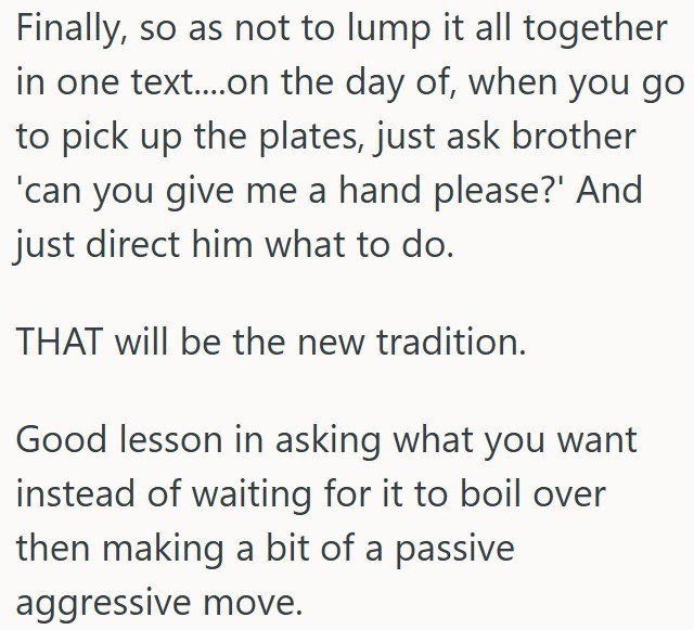 Finally, so as not to lump it all together in one text....on the day of, when you go to pick up the plates, just ask brother 'can you give me a hand please?' And just direct him what to do. THAT will be the new tradition. Good lesson in asking what you want instead of waiting for it to boil over then making a bit of a passive aggressive move.