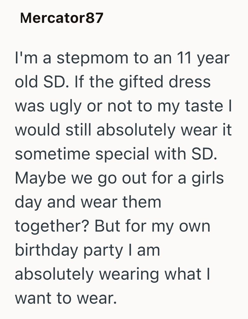 Mercator87 I'm a stepmom to an 11 year old SD. If the gifted dress was ugly or not to my taste I would still absolutely wear it sometime special with SD. Maybe we go out for a girls day and wear them together? But for my own birthday party I am absolutely wearing what I want to wear.