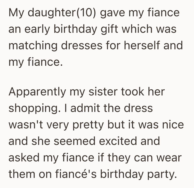 My daughter (10) gave my fiance an early birthday gift which was matching dresses for herself and my fiance. Apparently my sister took her shopping. I admit the dress. wasn't very pretty but it was nice and she seemed excited and asked my fiance if they can wear them on fiancé's birthday party.