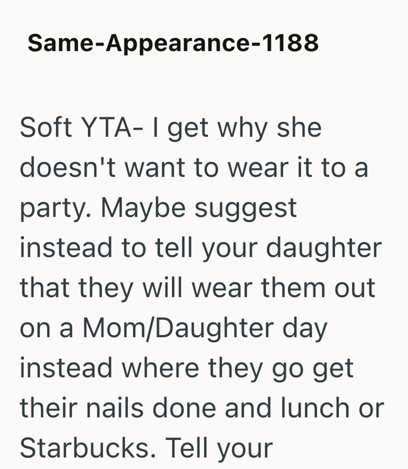 Same-Appearance-1188 Soft YTA- I get why she doesn't want to wear it to a party. Maybe suggest instead to tell your daughter that they will wear them out on a Mom/Daughter day instead where they go get their nails done and lunch or Starbucks. Tell your