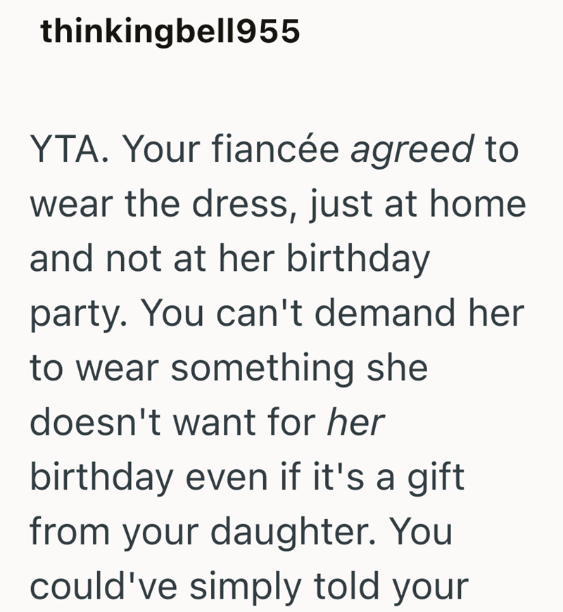 thinkingbell955 YTA. Your fiancée agreed to wear the dress, just at home and not at her birthday party. You can't demand her to wear something she doesn't want for her birthday even if it's a gift from your daughter. You could've simply told your