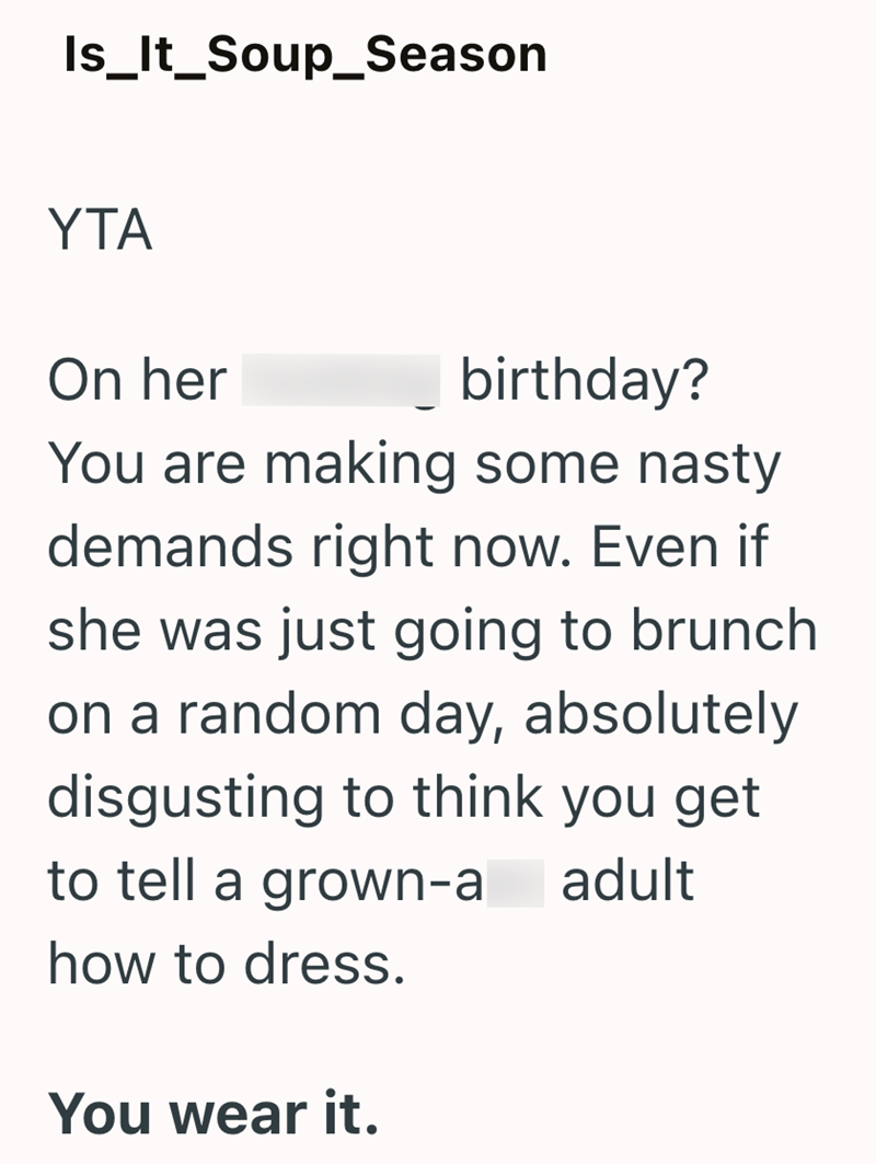 Is_It_Soup_Season YTA On her birthday? You are making some nasty demands right now. Even if she was just going to brunch on a random day, absolutely disgusting to think you get to tell a grown-a how to dress. You wear it. adult