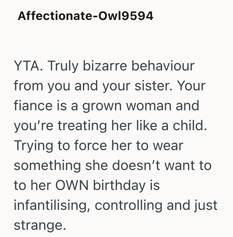 Affectionate-Owl9594 YTA. Truly bizarre behaviour from you and your sister. Your fiance is a grown woman and you're treating her like a child. Trying to force her to wear something she doesn't want to to her OWN birthday is infantilising, controlling and just strange.