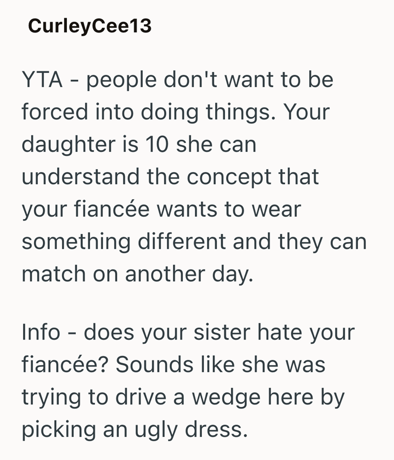 CurleyCee13 YTA people don't want to be - forced into doing things. Your daughter is 10 she can understand the concept that your fiancée wants to wear something different and they can match on another day. Info - does your sister hate your fiancée? Sounds like she was trying to drive a wedge here by picking an ugly dress.