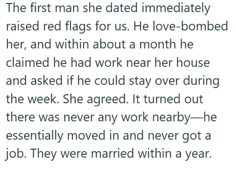 The first man she dated immediately raised red flags for us. He love-bombed her, and within about a month he claimed he had work near her house and asked if he could stay over during the week. She agreed. It turned out there was never any work nearby-he essentially moved in and never got a job. They were married within a year.