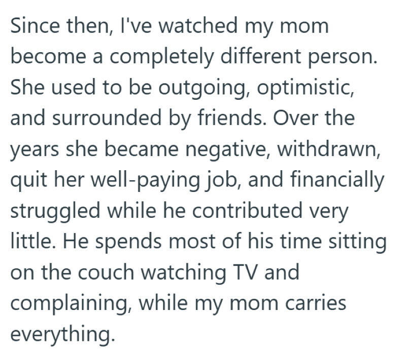 Since then, I've watched my mom become a completely different person. She used to be outgoing, optimistic, and surrounded by friends. Over the years she became negative, withdrawn, quit her well-paying job, and financially struggled while he contributed very little. He spends most of his time sitting on the couch watching TV and complaining, while my mom carries everything.