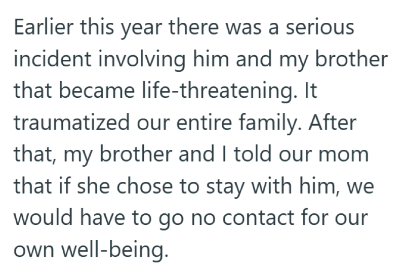 Earlier this year there was a serious incident involving him and my brother that became life-threatening. It traumatized our entire family. After that, my brother and I told our mom that if she chose to stay with him, we would have to go no contact for our own well-being.