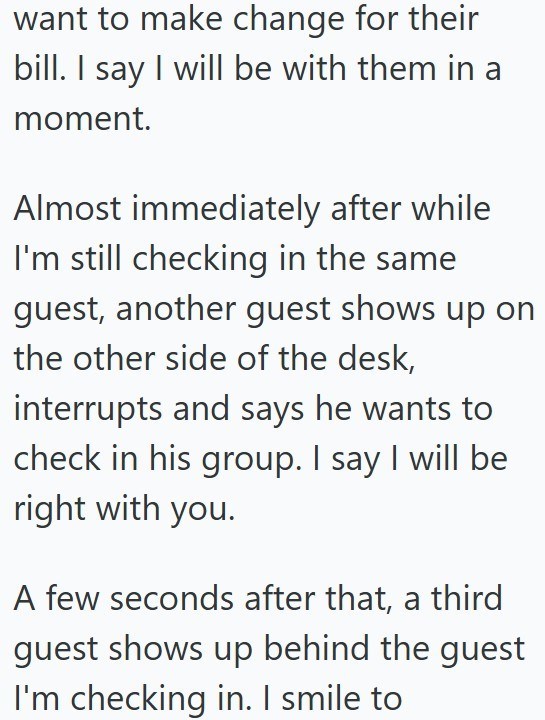 want to make change for their bill. I say I will be with them in a moment. Almost immediately after while I'm still checking in the same guest, another guest shows up on the other side of the desk, interrupts and says he wants to check in his group. I say I will be right with you. A few seconds after that, a third guest shows up behind the guest I'm checking in. I smile to