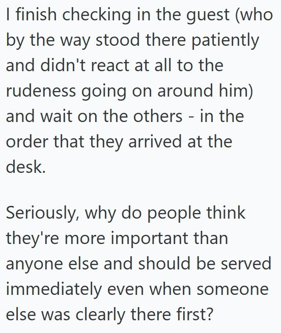 I finish checking in the guest (who by the way stood there patiently and didn't react at all to the rudeness going on around him) and wait on the others - in the order that they arrived at the desk. Seriously, why do people think they're more important than anyone else and should be served immediately even when someone else was clearly there first?