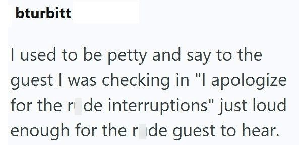 bturbitt I used to be petty and say to the guest I was checking in "I apologize for the r de interruptions" just loud enough for the r de guest to hear.