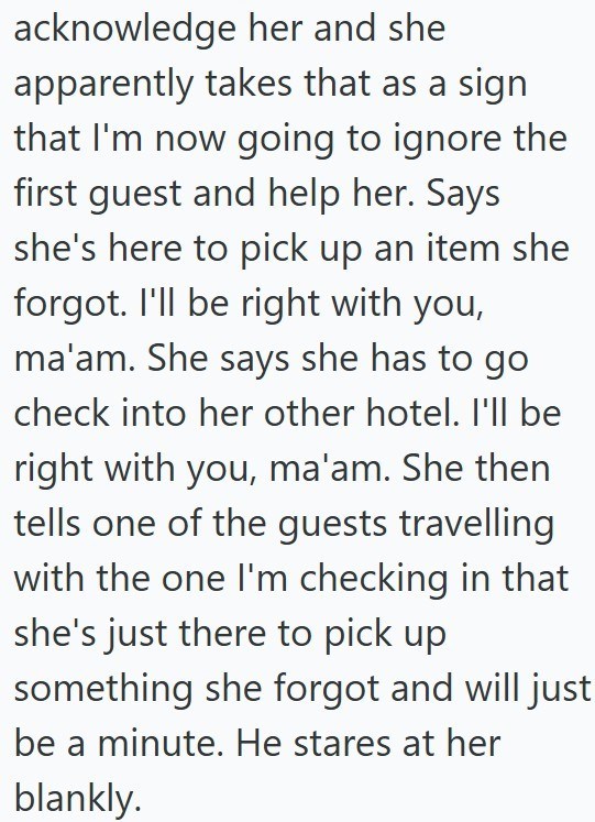 acknowledge her and she apparently takes that as a sign that I'm now going to ignore the first guest and help her. Says she's here to pick up an item she forgot. I'll be right with you, ma'am. She says she has to go check into her other hotel. I'll be right with you, ma'am. She then tells one of the guests travelling with the one I'm checking in that she's just there to pick up something she forgot and will just be a minute. He stares at her blankly.