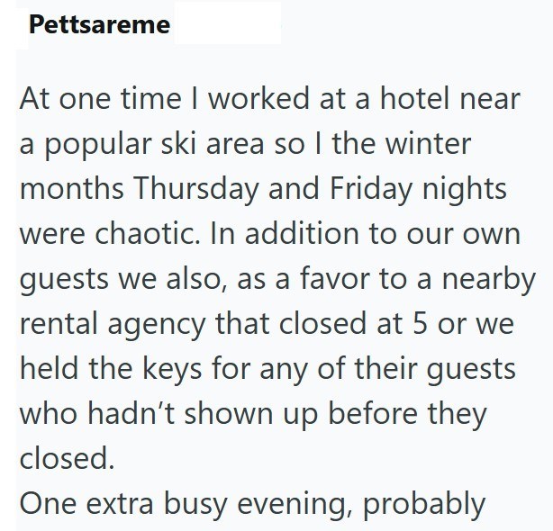 Pettsareme At one time I worked at a hotel near a popular ski area so I the winter months Thursday and Friday nights were chaotic. In addition to our own guests we also, as a favor to a nearby rental agency that closed at 5 or we held the keys for any of their guests who hadn't shown up before they closed. One extra busy evening, probably