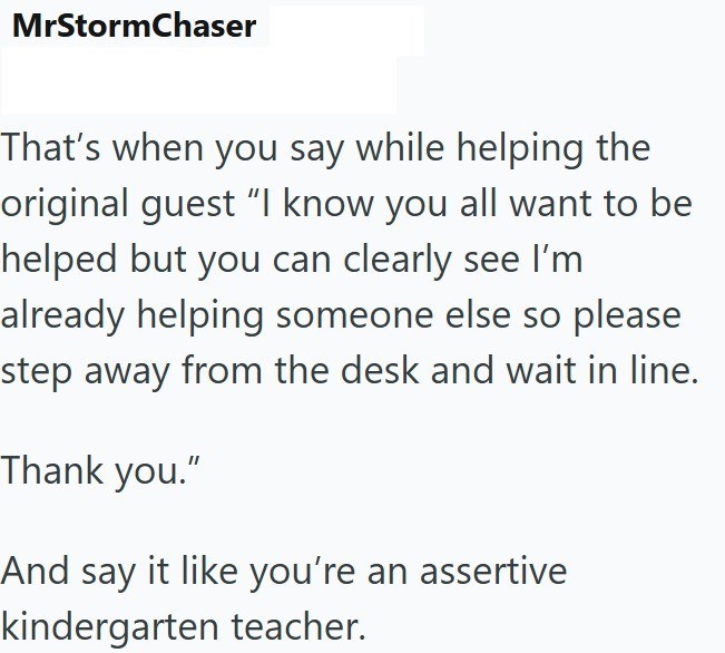 MrStormChaser That's when you say while helping the original guest “I know you all want to be helped but you can clearly see I'm already helping someone else so please step away from the desk and wait in line. Thank you." And say it like you're an assertive kindergarten teacher.