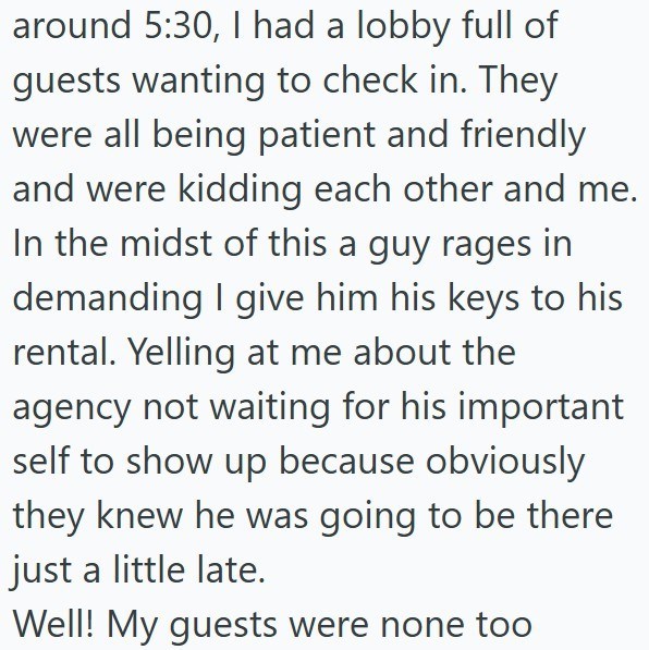 around 5:30, I had a lobby full of guests wanting to check in. They were all being patient and friendly and were kidding each other and me. In the midst of this a guy rages in demanding I give him his keys to his rental. Yelling at me about the agency not waiting for his important self to show up because obviously they knew he was going to be there just a little late. Well! My guests were none too