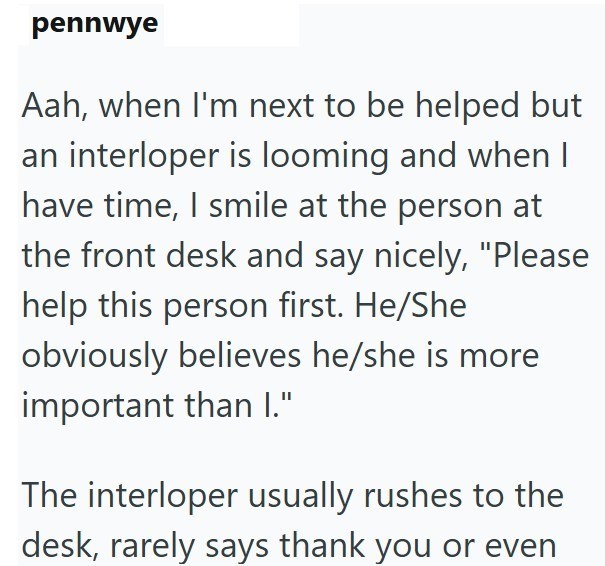 pennwye Aah, when I'm next to be helped but an interloper is looming and when I have time, I smile at the person at the front desk and say nicely, "Please help this person first. He/She obviously believes he/she is more important than I." The interloper usually rushes to the desk, rarely says thank you or even