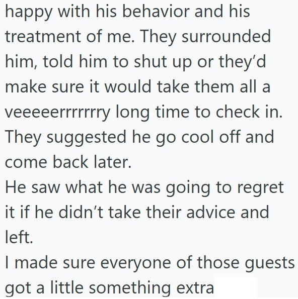 happy with his behavior and his treatment of me. They surrounded him, told him to shut up or they'd make sure it would take them all a veeeeerrrrrrry long time to check in. They suggested he go cool off and come back later. He saw what he was going to regret it if he didn't take their advice and left. I made sure everyone of those guests got a little something extra