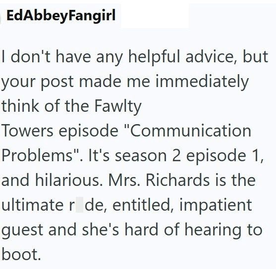 EdAbbeyFangirl I don't have any helpful advice, but your post made me immediately think of the Fawlty Towers episode "Communication Problems". It's season 2 episode 1, and hilarious. Mrs. Richards is the ultimate r de, entitled, impatient guest and she's hard of hearing to boot.