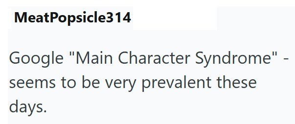 MeatPopsicle314 Google "Main Character Syndrome" - seems to be very prevalent these days.