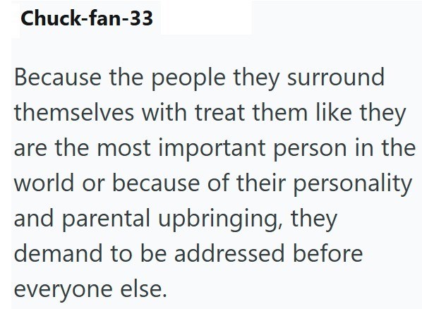 Chuck-fan-33 Because the people they surround themselves with treat them like they are the most important person in the world or because of their personality and parental upbringing, they demand to be addressed before everyone else.