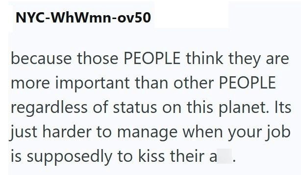 NYC-WhWmn-ov50 because those PEOPLE think they are more important than other PEOPLE regardless of status on this planet. Its just harder to manage when your job is supposedly to kiss their a .