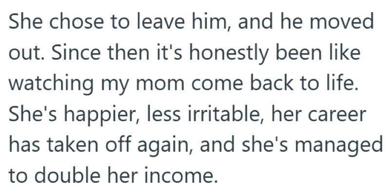 She chose to leave him, and he moved out. Since then it's honestly been like watching my mom come back to life. She's happier, less irritable, her career has taken off again, and she's managed to double her income.