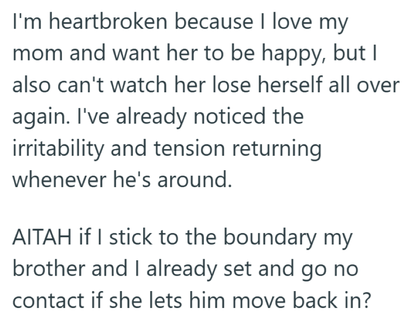 I'm heartbroken because I love my mom and want her to be happy, but I also can't watch her lose herself all over again. I've already noticed the irritability and tension returning whenever he's around. AITAH if I stick to the boundary my brother and I already set and go no contact if she lets him move back in?