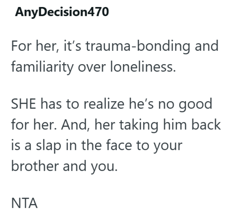 AnyDecision470 For her, it's trauma-bonding and familiarity over loneliness. SHE has to realize he's no good for her. And, her taking him back is a slap in the face to your brother and you. NTA