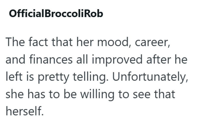 OfficialBroccoliRob The fact that her mood, career, and finances all improved after he left is pretty telling. Unfortunately, she has to be willing to see that herself.