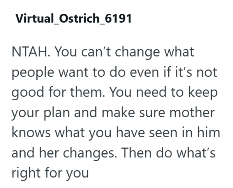 Virtual_Ostrich_6191 NTAH. You can't change what people want to do even if it's not good for them. You need to keep your plan and make sure mother knows what you have seen in him and her changes. Then do what's right for you