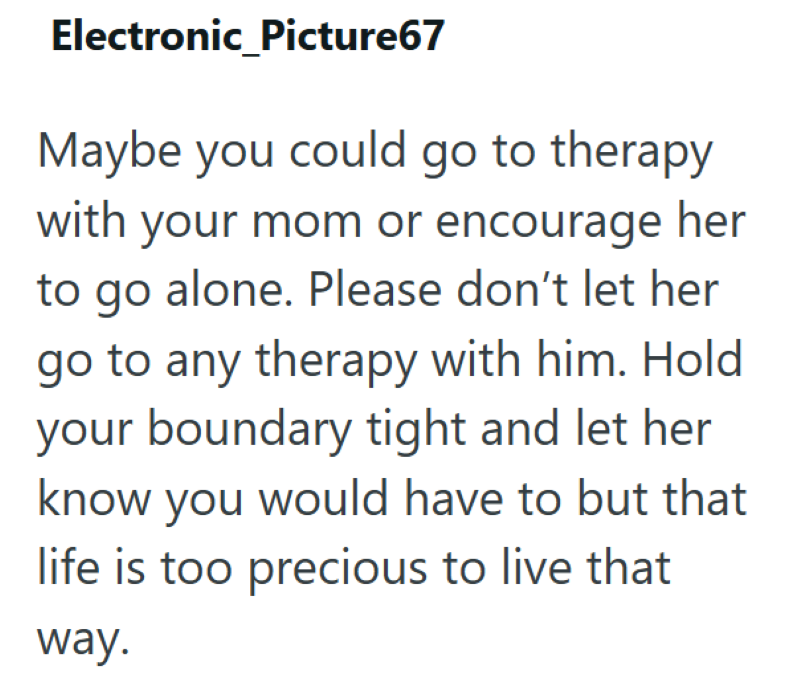 Electronic_Picture67 Maybe you could go to therapy with your mom or encourage her to go alone. Please don't let her go to any therapy with him. Hold your boundary tight and let her know you would have to but that life is too precious to live that way.