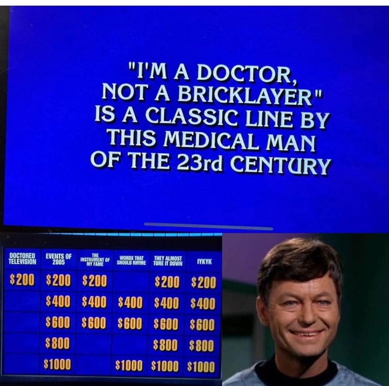 "I'M A DOCTOR, NOT A BRICKLAYER" IS A CLASSIC LINE BY THIS MEDICAL MAN OF THE 23rd CENTURY DOCTORED EVENTS OF 2005 TELEVISION THE INSTRUMENT OF MY FAME $200 $200 $200 WORDS THAT THEY ALMOST SHOULD RHYME TORE IT DOWN IYKYK $200 $200 $400 $400 $400 $400 $400 $600 $600 $600 $600 $600 $800 $800 $800 $1000 $1000 $1000 $1000
