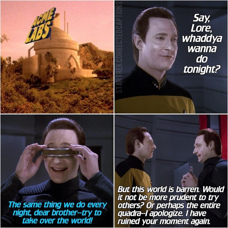 STARTREK CORRECTED CAPTIONS The same thing we do every night, dear brother--try to take over the world! But this world is barren. Would it not be more prudent to try others? Or perhaps the entire quadra--I apologize. I have ruined your moment again. Say, Lore. whaddya wanna do tonight?