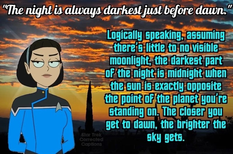 "The night is always darkest just before dawn. Star Trek Corrected Captions Logically speaking, assuming there's little to no visible moonlight, the darkest part of the night is midnight when the sun is exactly opposite the point of the planet you're standing on. The closer you get to dawn, the brighter the sky gets.