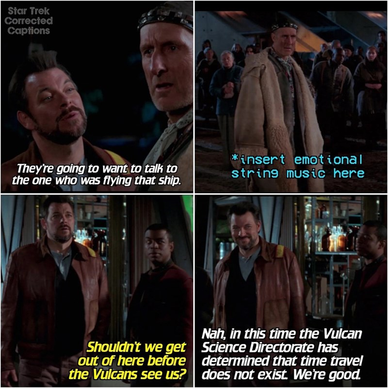 Star Trek Corrected Captions They're going to want to talk to the one who was flying that ship. *insert emotional string music here Shouldn't we get out of here before the Vulcans see us? Nah, in this time the Vulcan Science Directorate has determined that time travel does not exist. We're good.