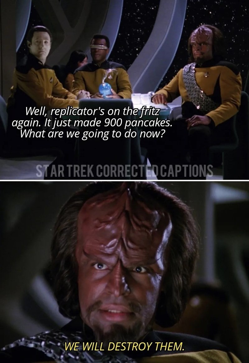 Well, replicator's on the fritz again. It just made 900 pancakes. What are we going to do now? STAR TREK CORRECTED CAPTIONS WE WILL DESTROY THEM.