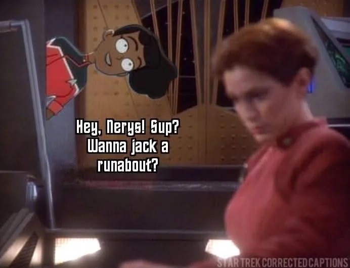 Hey, Nerys! Sup? Wanna jack a runabout? STAR TREK CORRECTED CAPTIONS
