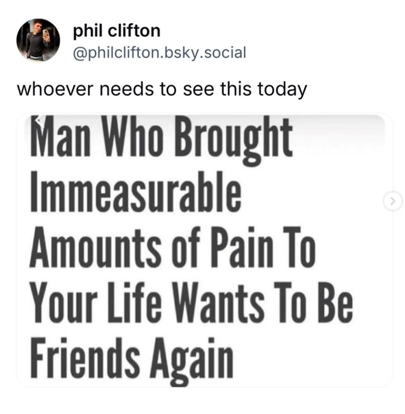 phil clifton @philclifton.bsky.social whoever needs to see this today Man Who Brought Immeasurable Amounts of Pain To Your Life Wants To Be Friends Again