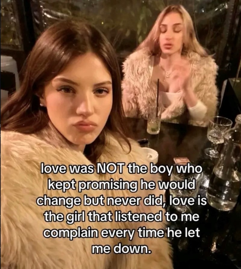 love was NOT the boy who kept promising he would change but never did, love is the girl that listened to me complain every time he let me down.