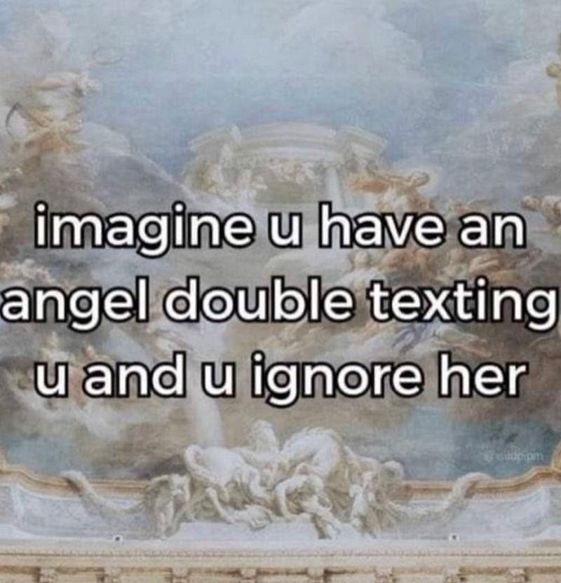 imagine u have an angel double texting u and u ignore her dipipm