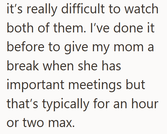 it's really difficult to watch both of them. I've done it before to give my mom a break when she has important meetings but that's typically for an hour or two max.