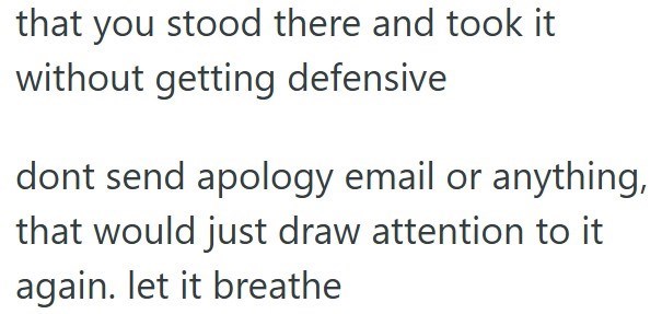 that you stood there and took it without getting defensive dont send apology email or anything, that would just draw attention to it again. let it breathe
