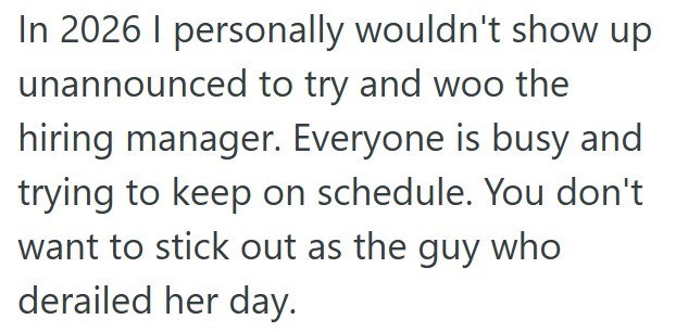 In 2026 I personally wouldn't show up unannounced to try and woo the hiring manager. Everyone is busy and trying to keep on schedule. You don't want to stick out as the guy who derailed her day.