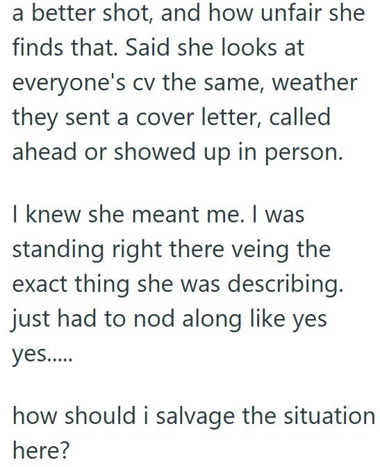 a better shot, and how unfair she finds that. Said she looks at everyone's cv the same, weather they sent a cover letter, called ahead or showed up in person. I knew she meant me. I was standing right there veing the exact thing she was describing. just had to nod along like yes yes..... how should i salvage the situation here?