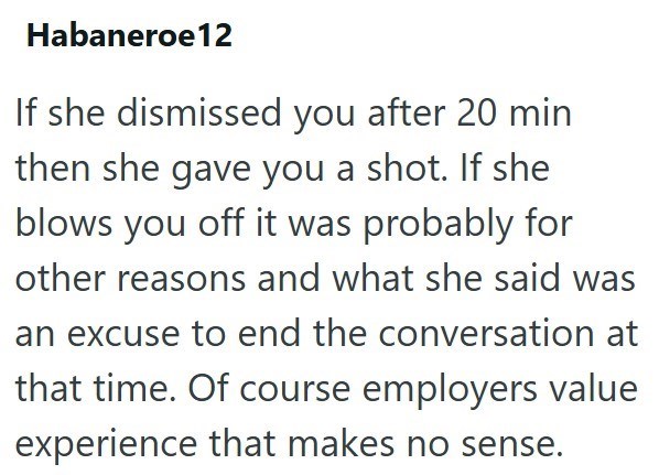 Habaneroe12 If she dismissed you after 20 min then she gave you a shot. If she blows you off it was probably for other reasons and what she said was an excuse to end the conversation at that time. Of course employers value experience that makes no sense.